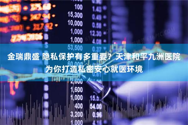 金瑞鼎盛 隐私保护有多重要？天津和平九洲医院为你打造私密安心就医环境