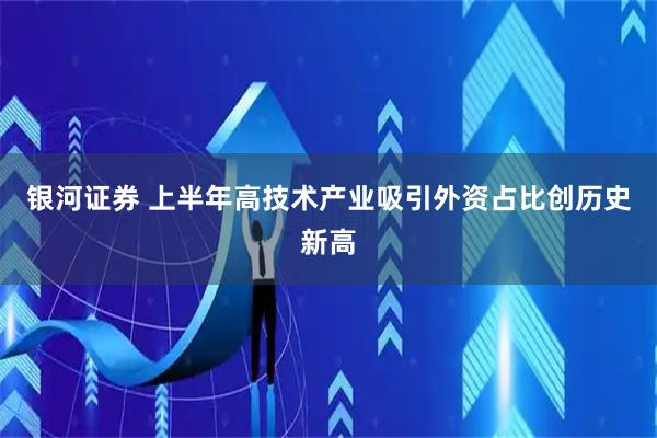银河证券 上半年高技术产业吸引外资占比创历史新高