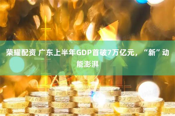 荣耀配资 广东上半年GDP首破7万亿元，“新”动能澎湃