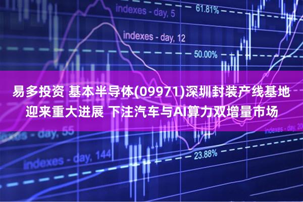 易多投资 基本半导体(09971)深圳封装产线基地迎来重大进展 下注汽车与AI算力双增量市场