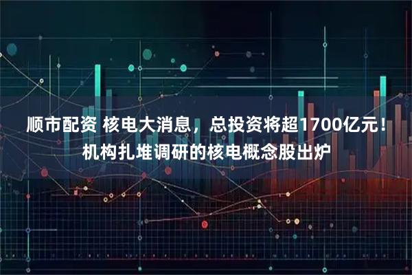 顺市配资 核电大消息，总投资将超1700亿元！机构扎堆调研的核电概念股出炉